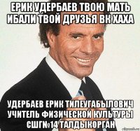 ерик удербаев твою мать ибали твой друзья вк хаха удербаев ерик тилеугабылович учитель физической культуры сшг№14 талдыкорган