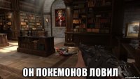  он покемонов ловил
