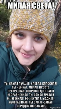 милая света! ты самая лучшая, клевая, классная! ты нежная, милая, просто прекрасная! непревзойденная и несравненная, ты самая яркая и офигенная! эффектная, модная, неотразимая, ты самая-самая сердцем любимая!