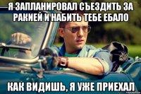 я запланировал съездить за ракией и набить тебе ебало как видишь, я уже приехал