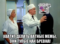  хватит делать ватные мемы, они тупые как бревна!
