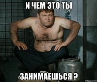 и чем это ты занимаешься ?
