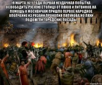 19 марта 1611 года-первая неудачная попытка освободить рускую столицу от ляхов и литвинов.на помошь к москвичам пришло первое народное ополчение из рязани прокопия ляпунова,но ляхи подожгли городские посады 