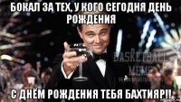 бокал за тех, у кого сегодня день рождения с днём рождения тебя бахтияр!!