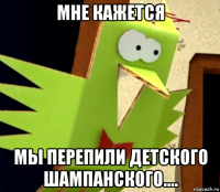 мне кажется мы перепили детского шампанского....