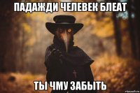 падажди челевек блеат ты чму забыть