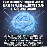 я уважаю веру людей в бога.но верят по разному...другие сами себя обманывают они верят только из за страха...и вера их не искренняя-если не в бога то кому нам верить?в себя очень тяжело...а вера нас поддерживает дает опору защиту...наконец делает добрее-но эта искренняя вера