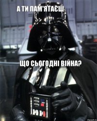 а ти пам'ятаєш що сьогодні війна?