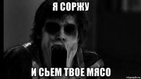 я соржу и сьем твое мясо