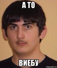 а то виебу