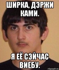 ширка, дэржи ками. я её сэйчас виебу.
