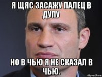 я щяс засажу палец в дупу но в чью я не сказал в чью.