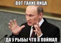 -вот такие яйца -да у рыбы что я поймал