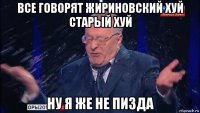 все говорят жириновский хуй старый хуй ну я же не пизда