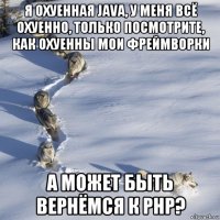 я охуенная java, у меня всё охуенно, только посмотрите, как охуенны мои фреймворки а может быть вернёмся к рнр?