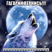 гагарин вернись!!! ууууууууууууууууууууууууууууу