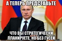 а теперь представьте что вы стратегически планируете. но без гусей