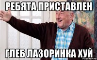 ребята приставлен глеб лазоринка хуй