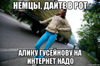 немцы, дайте в рот алику гусейнову на интернет надо