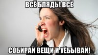 всё блядь! всё собирай вещи и уёбывай!