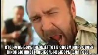  кто на выборы не идёт,тот в своем мире своей жизнью живёт...выборы-выборы для гоев...