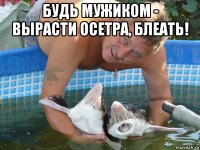 будь мужиком - вырасти осетра, блеать! 