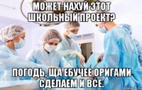 может нахуй этот школьный проект? погодь, ща ебучее оригами сделаем и все.