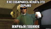 я не собираюсь искать это дерьмо жирный говнюк