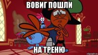 вовиг пошли на треню