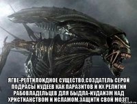  ягве-рептилоидное существо,создатель серой подрасы иудеев как паразитов и их религии рабовладельцев для быдла-иудаизм над христианством и исламом.защити свой мозг!