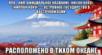 япо́ния, официальное название «нихон коку», «ниппон коку» — островное государство в восточной азии. расположено в тихом океане