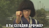  а ты сегодня дрочил?