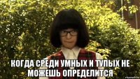  когда среди умных и тупых не можешь определится