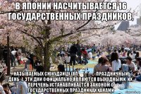в японии насчитывается 16 государственных праздников, называемых сюкудзицу (яп. 祝日 — «праздничный день»). эти дни официально являются выходными, их перечень устанавливается законом о государственных праздниках ханами