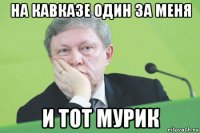 на кавказе один за меня и тот мурик