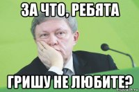 за что, ребята гришу не любите?