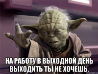  на работу в выходной день выходить ты не хочешь.
