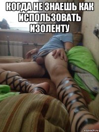 когда не знаешь как использовать изоленту 
