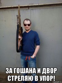  за гошана и двор стреляю в упор!