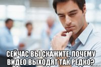  сейчас вы скажите, почему видео выходят так редко?