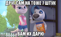 друг сам на тоже 7 штук вам их дарю
