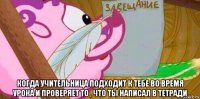  когда учительница подходит к тебе во время урока и проверяет то , что ты написал в тетради