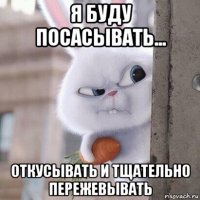 я буду посасывать... откусывать и тщательно пережевывать