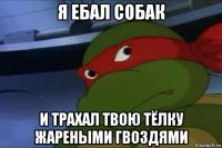 я ебал собак и трахал твою тёлку жареными гвоздями