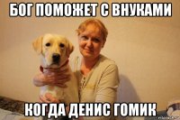 бог поможет с внуками когда денис гомик