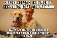 херово когда сын не может нихрена сделать для мамаши ни4его. бог тебе лено4ка поможет! помолись и све4ку в задницу денису вставь!