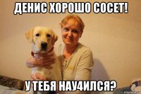 денис хорошо сосет! у тебя нау4ился?