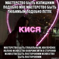 мастерство быть излишним подобно мне мастерство быть любимым подобно петле мастерство быть глобальным, как печёное яблоко искусство вовремя уйти в сторонку искусство быть посторонним искусство быть посторонним