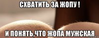 схватить за жопу ! и понять,что жопа мужская