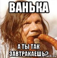 ванька а ты так завтракаешь?
